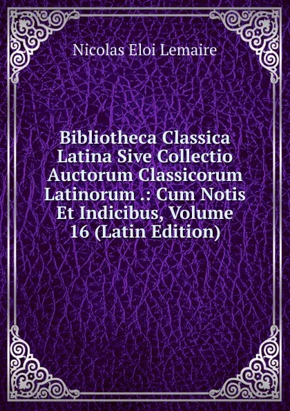 Обложка книги Bibliotheca Classica Latina Sive Collectio Auctorum Classicorum Latinorum .: Cum Notis Et Indicibus, Volume 16 (Latin Edition), Nicolas Eloi Lemaire