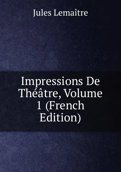 Обложка книги Impressions De Theatre, Volume 1 (French Edition), Jules Lemaitre