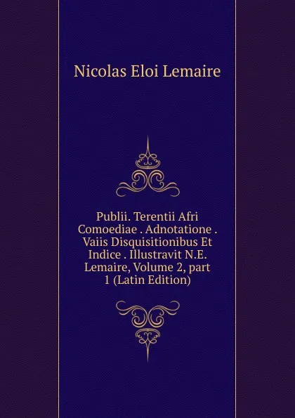 Обложка книги Publii. Terentii Afri Comoediae . Adnotatione . Vaiis Disquisitionibus Et Indice . Illustravit N.E. Lemaire, Volume 2,.part 1 (Latin Edition), Nicolas Eloi Lemaire