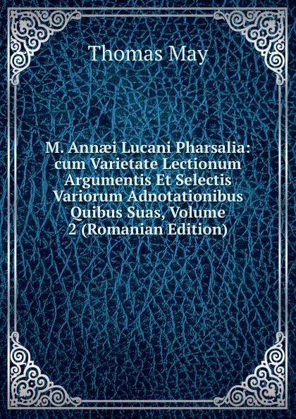 Обложка книги M. Annaei Lucani Pharsalia: cum Varietate Lectionum Argumentis Et Selectis Variorum Adnotationibus Quibus Suas, Volume 2 (Romanian Edition), Thomas May