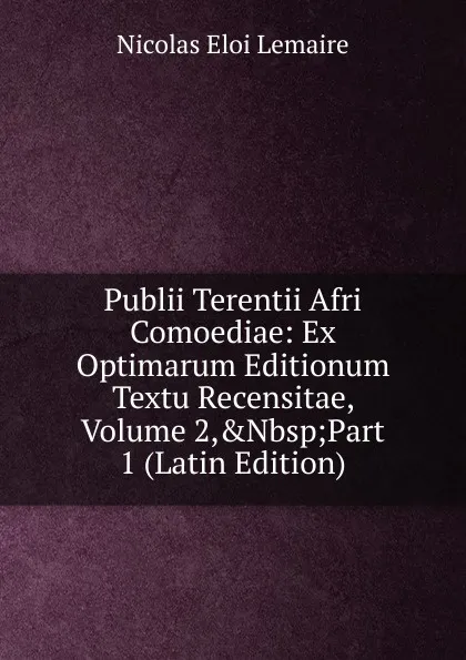 Обложка книги Publii Terentii Afri Comoediae: Ex Optimarum Editionum Textu Recensitae, Volume 2,.Nbsp;Part 1 (Latin Edition), Nicolas Eloi Lemaire