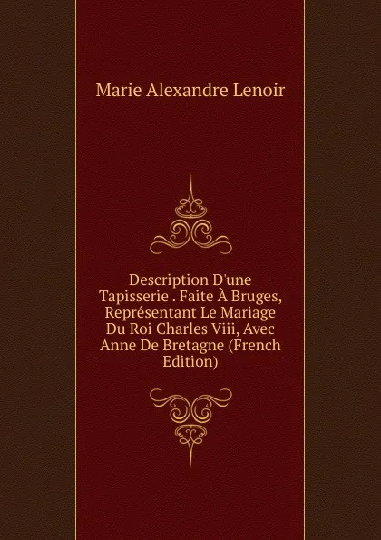 Обложка книги Description D.une Tapisserie . Faite A Bruges, Representant Le Mariage Du Roi Charles Viii, Avec Anne De Bretagne (French Edition), Marie Alexandre Lenoir