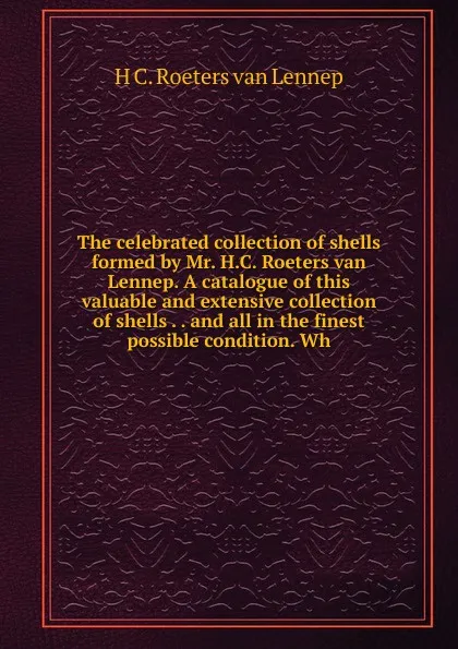 Обложка книги The celebrated collection of shells formed by Mr. H.C. Roeters van Lennep. A catalogue of this valuable and extensive collection of shells . . and all in the finest possible condition. Wh, H C. Roeters van Lennep