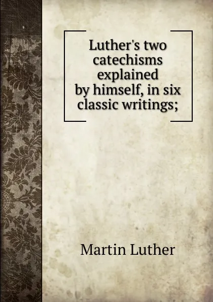 Обложка книги Luther.s two catechisms explained by himself, in six classic writings;, M. Luther