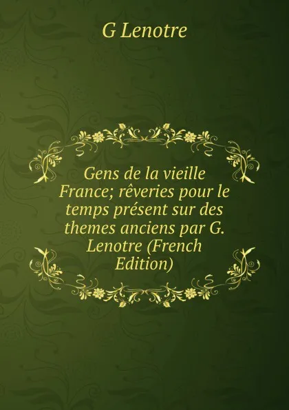 Обложка книги Gens de la vieille France; reveries pour le temps present sur des themes anciens par G. Lenotre (French Edition), G Lenotre