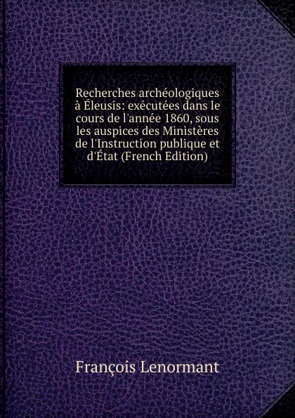 Обложка книги Recherches archeologiques a Eleusis: executees dans le cours de l.annee 1860, sous les auspices des Ministeres de l.Instruction publique et d.Etat (French Edition), François Lenormant