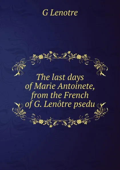 Обложка книги The last days of Marie Antoinete, from the French of G. Lenotre psedu., G Lenotre