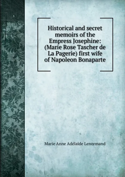 Обложка книги Historical and secret memoirs of the Empress Josephine: (Marie Rose Tascher de La Pagerie) first wife of Napoleon Bonaparte, Marie Anne Adélaíde Lenormand