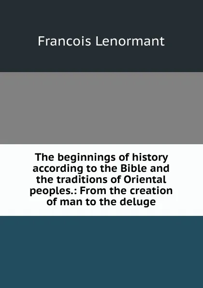 Обложка книги The beginnings of history according to the Bible and the traditions of Oriental peoples.: From the creation of man to the deluge., François Lenormant