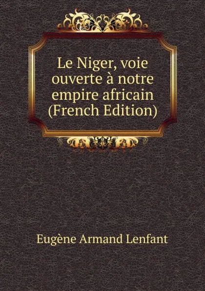 Обложка книги Le Niger, voie ouverte a notre empire africain (French Edition), Eugène Armand Lenfant