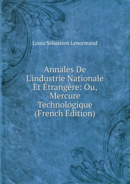 Обложка книги Annales De L.industrie Nationale Et Etrangere: Ou, Mercure Technologique (French Edition), Louis Sébastien Lenormand