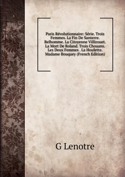 Обложка книги Paris Revolutionnaire: Serie. Trois Femmes. La Fin De Santerre. Belhomme. La Citoyenne Villirouet. La Mort De Roland. Trois Chouans. Les Deux Femmes . La Houlette. Madame Bouquey (French Edition), G Lenotre