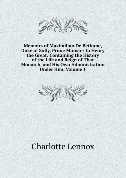 Обложка книги Memoirs of Maximilian De Bethune, Duke of Sully, Prime Minister to Henry the Great: Containing the History of the Life and Reign of That Monarch, and His Own Administration Under Him, Volume 1, Charlotte Lennox