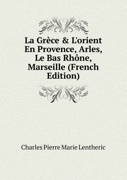 Обложка книги La Grece . L.orient En Provence, Arles, Le Bas Rhone, Marseille (French Edition), Charles Pierre Marie Lentheric