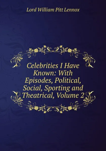 Обложка книги Celebrities I Have Known: With Episodes, Political, Social, Sporting and Theatrical, Volume 2, William Pitt Lennox