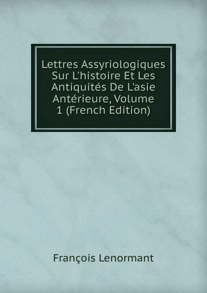 Обложка книги Lettres Assyriologiques Sur L.histoire Et Les Antiquites De L.asie Anterieure, Volume 1 (French Edition), François Lenormant