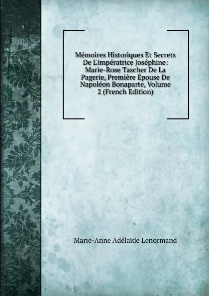 Обложка книги Memoires Historiques Et Secrets De L.imperatrice Josephine: Marie-Rose Tascher De La Pagerie, Premiere Epouse De Napoleon Bonaparte, Volume 2 (French Edition), Marie-Anne Adélaide Lenormand