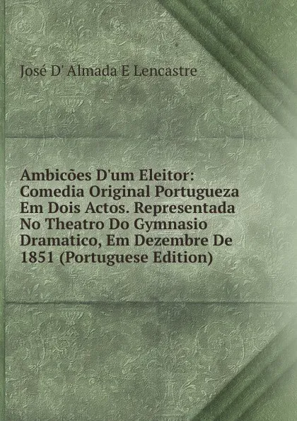 Обложка книги Ambicoes D.um Eleitor: Comedia Original Portugueza Em Dois Actos. Representada No Theatro Do Gymnasio Dramatico, Em Dezembre De 1851 (Portuguese Edition), José D' Almada E Lencastre