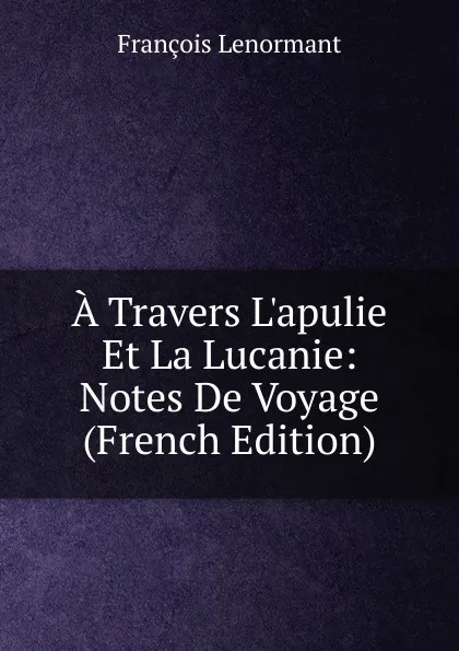 Обложка книги A Travers L.apulie Et La Lucanie: Notes De Voyage (French Edition), François Lenormant