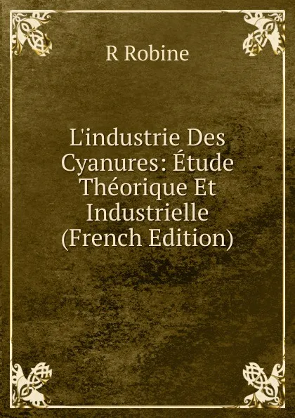 Обложка книги L.industrie Des Cyanures: Etude Theorique Et Industrielle (French Edition), R Robine