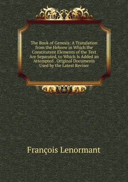 Обложка книги The Book of Genesis: A Translation from the Hebrew in Which the Constitutent Elements of the Text Are Separated, to Which Is Added an Attempted . Original Documents Used by the Latest Reviser, François Lenormant