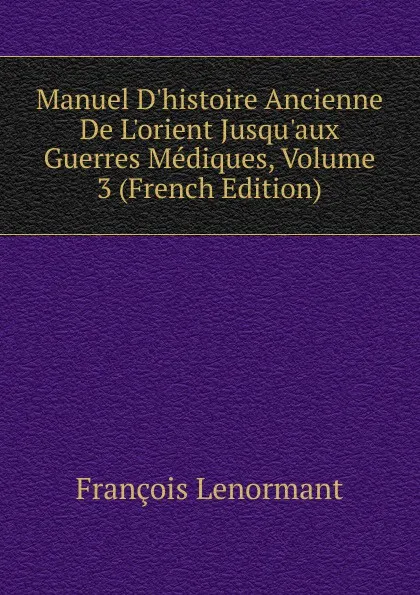 Обложка книги Manuel D.histoire Ancienne De L.orient Jusqu.aux Guerres Mediques, Volume 3 (French Edition), François Lenormant