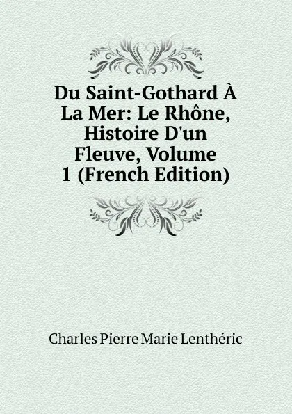 Обложка книги Du Saint-Gothard A La Mer: Le Rhone, Histoire D.un Fleuve, Volume 1 (French Edition), Charles Pierre Marie Lentheric