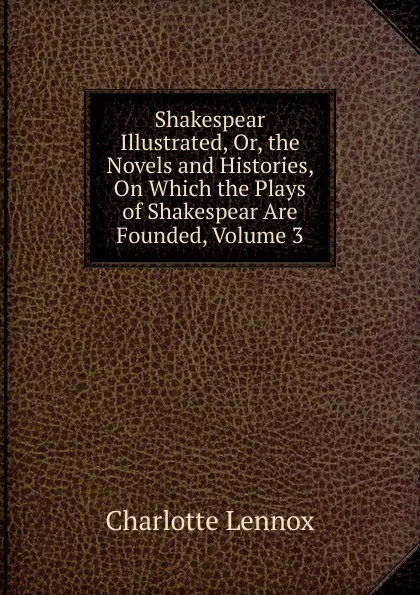 Обложка книги Shakespear Illustrated, Or, the Novels and Histories, On Which the Plays of Shakespear Are Founded, Volume 3, Charlotte Lennox