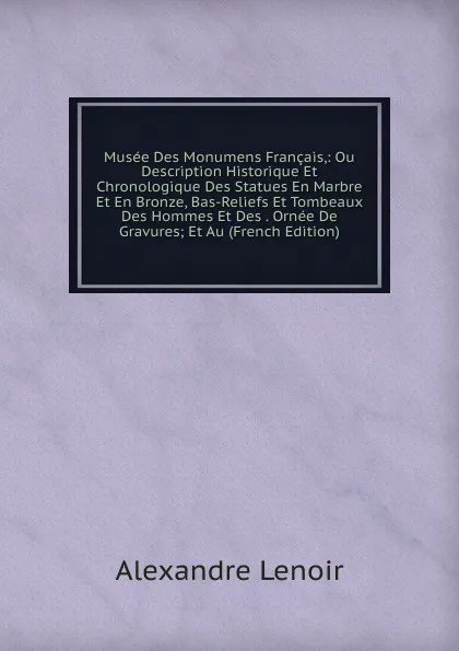 Обложка книги Musee Des Monumens Francais,: Ou Description Historique Et Chronologique Des Statues En Marbre Et En Bronze, Bas-Reliefs Et Tombeaux Des Hommes Et Des . Ornee De Gravures; Et Au (French Edition), Alexandre Lenoir