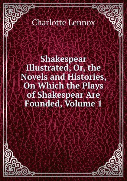 Обложка книги Shakespear Illustrated, Or, the Novels and Histories, On Which the Plays of Shakespear Are Founded, Volume 1, Charlotte Lennox