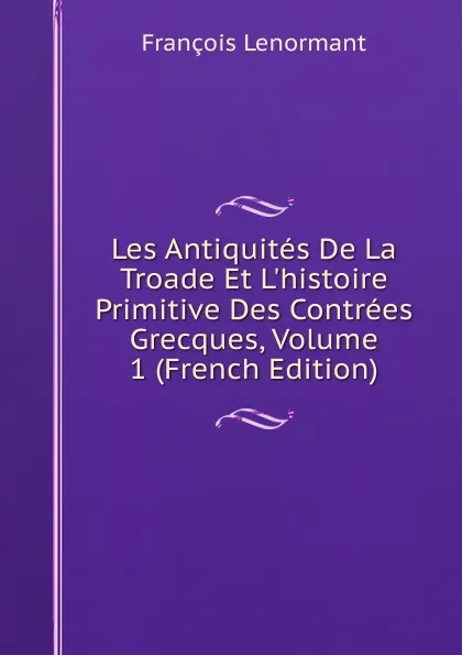Обложка книги Les Antiquites De La Troade Et L.histoire Primitive Des Contrees Grecques, Volume 1 (French Edition), François Lenormant