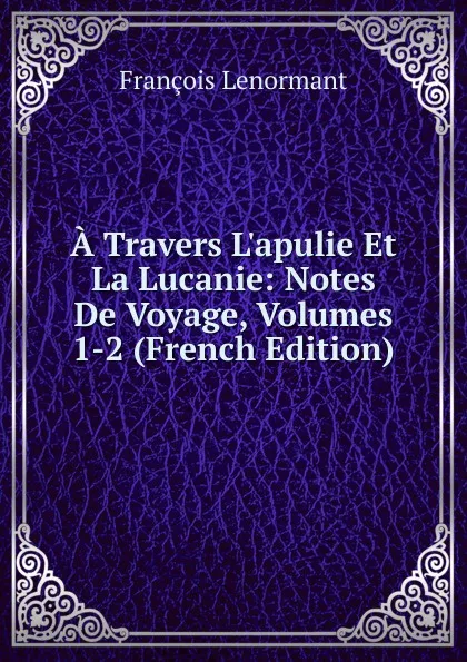 Обложка книги A Travers L.apulie Et La Lucanie: Notes De Voyage, Volumes 1-2 (French Edition), François Lenormant