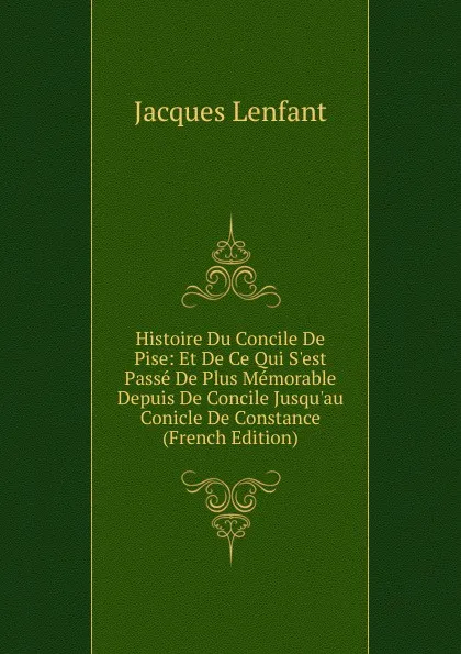 Обложка книги Histoire Du Concile De Pise: Et De Ce Qui S.est Passe De Plus Memorable Depuis De Concile Jusqu.au Conicle De Constance (French Edition), Jacques Lenfant