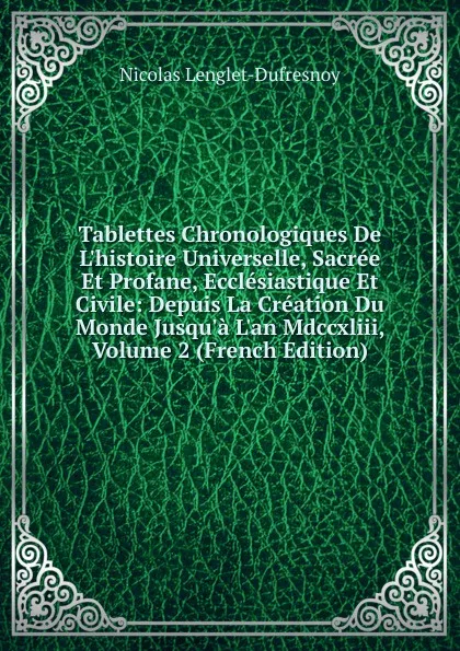 Обложка книги Tablettes Chronologiques De L.histoire Universelle, Sacree Et Profane, Ecclesiastique Et Civile: Depuis La Creation Du Monde Jusqu.a L.an Mdccxliii, Volume 2 (French Edition), Nicolas Lenglet-Dufresnoy