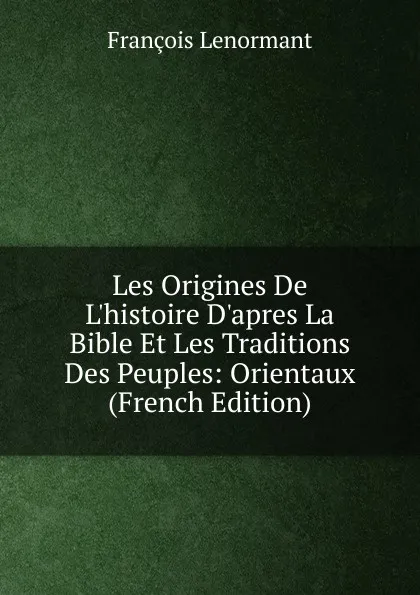 Обложка книги Les Origines De L.histoire D.apres La Bible Et Les Traditions Des Peuples: Orientaux (French Edition), François Lenormant