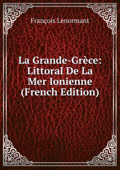 Обложка книги La Grande-Grece: Littoral De La Mer Ionienne (French Edition), François Lenormant