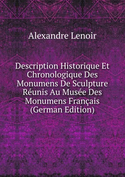 Обложка книги Description Historique Et Chronologique Des Monumens De Sculpture Reunis Au Musee Des Monumens Francais (German Edition), Alexandre Lenoir