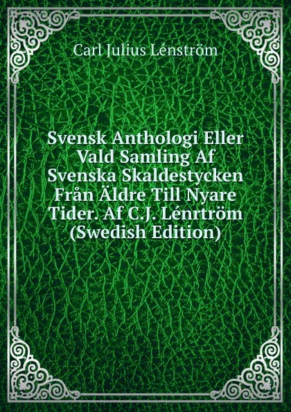 Обложка книги Svensk Anthologi Eller Vald Samling Af Svenska Skaldestycken Fran Aldre Till Nyare Tider. Af C.J. Lenrtrom (Swedish Edition), Carl Julius Lénström