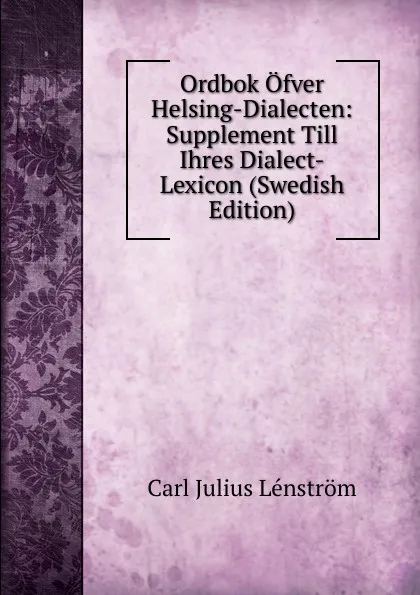 Обложка книги Ordbok Ofver Helsing-Dialecten: Supplement Till Ihres Dialect-Lexicon (Swedish Edition), Carl Julius Lénström