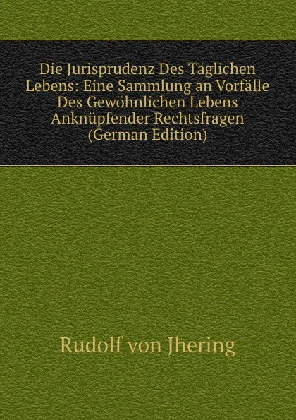 Обложка книги Die Jurisprudenz Des Taglichen Lebens: Eine Sammlung an Vorfalle Des Gewohnlichen Lebens Anknupfender Rechtsfragen (German Edition), Rudolf von Jhering