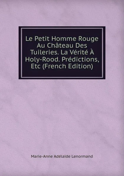 Обложка книги Le Petit Homme Rouge Au Chateau Des Tuileries. La Verite A Holy-Rood. Predictions, Etc (French Edition), Marie-Anne Adélaide Lenormand