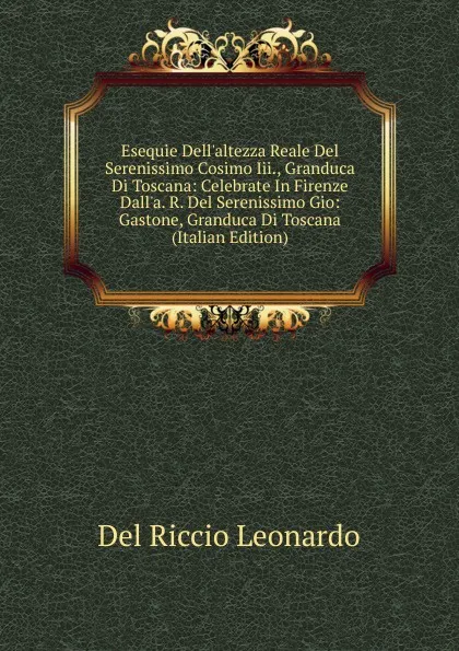 Обложка книги Esequie Dell.altezza Reale Del Serenissimo Cosimo Iii., Granduca Di Toscana: Celebrate In Firenze Dall.a. R. Del Serenissimo Gio: Gastone, Granduca Di Toscana (Italian Edition), Del Riccio Leonardo