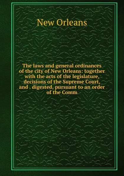 Обложка книги The laws and general ordinances of the city of New Orleans: together with the acts of the legislature, decisions of the Supreme Court, and . digested, pursuant to an order of the Comm, New Orleans