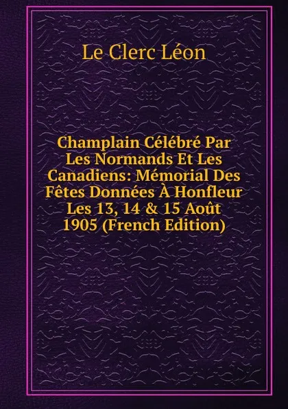 Обложка книги Champlain Celebre Par Les Normands Et Les Canadiens: Memorial Des Fetes Donnees A Honfleur Les 13, 14 . 15 Aout 1905 (French Edition), Le Clerc Léon