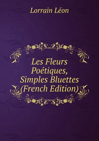 Обложка книги Les Fleurs Poetiques, Simples Bluettes (French Edition), Lorrain Léon