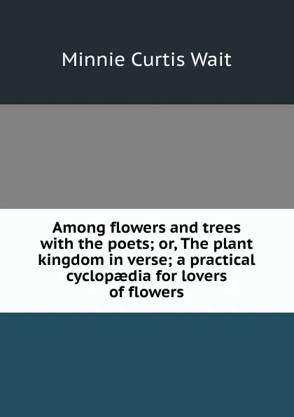 Обложка книги Among flowers and trees with the poets; or, The plant kingdom in verse; a practical cyclopaedia for lovers of flowers, Minnie Curtis Wait