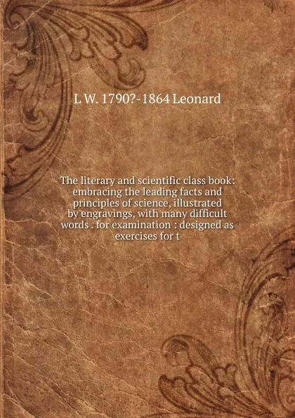 Обложка книги The literary and scientific class book: embracing the leading facts and principles of science, illustrated by engravings, with many difficult words . for examination : designed as exercises for t, L W. 1790?-1864 Leonard