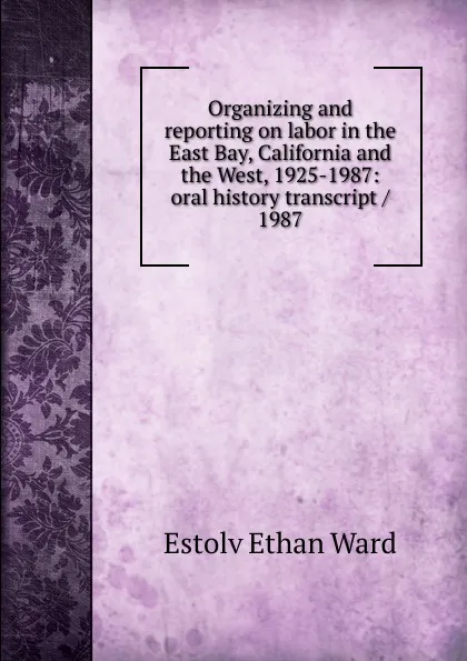 Обложка книги Organizing and reporting on labor in the East Bay, California and the West, 1925-1987: oral history transcript / 1987, Estolv Ethan Ward