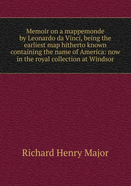 Обложка книги Memoir on a mappemonde by Leonardo da Vinci, being the earliest map hitherto known containing the name of America: now in the royal collection at Windsor, Richard Henry Major