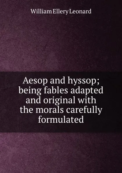 Обложка книги Aesop and hyssop; being fables adapted and original with the morals carefully formulated, William Ellery Leonard